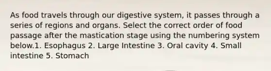 As food travels through our digestive system, it passes through a series of regions and organs. Select the correct order of food passage after the mastication stage using the numbering system below.1. Esophagus 2. Large Intestine 3. Oral cavity 4. Small intestine 5. Stomach