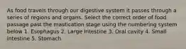 As food travels through our digestive system it passes through a series of regions and organs. Select the correct order of food passage past the mastication stage using the numbering system below 1. Esophagus 2. Large Intestine 3. Oral cavity 4. Small intestine 5. Stomach