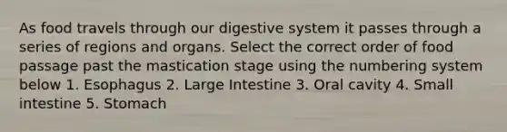 As food travels through our digestive system it passes through a series of regions and organs. Select the correct order of food passage past the mastication stage using the numbering system below 1. Esophagus 2. Large Intestine 3. Oral cavity 4. Small intestine 5. Stomach