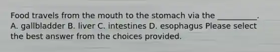 Food travels from the mouth to the stomach via the __________. A. gallbladder B. liver C. intestines D. esophagus Please select the best answer from the choices provided.