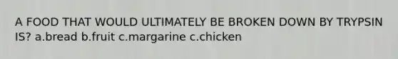 A FOOD THAT WOULD ULTIMATELY BE BROKEN DOWN BY TRYPSIN IS? a.bread b.fruit c.margarine c.chicken
