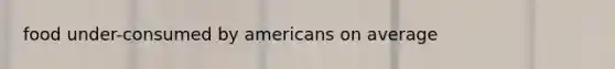 food under-consumed by americans on average