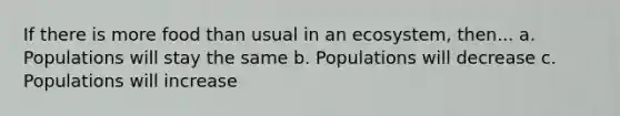 If there is more food than usual in an ecosystem, then... a. Populations will stay the same b. Populations will decrease c. Populations will increase