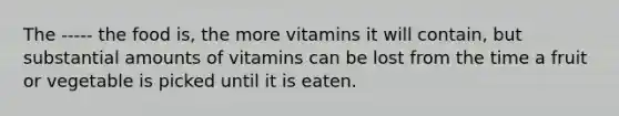 The ----- the food is, the more vitamins it will contain, but substantial amounts of vitamins can be lost from the time a fruit or vegetable is picked until it is eaten.