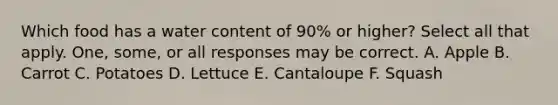 Which food has a water content of 90% or higher? Select all that apply. One, some, or all responses may be correct. A. Apple B. Carrot C. Potatoes D. Lettuce E. Cantaloupe F. Squash