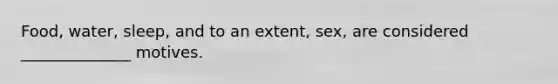 Food, water, sleep, and to an extent, sex, are considered ______________ motives.