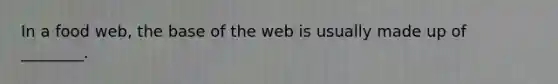 In a food web, the base of the web is usually made up of ________.