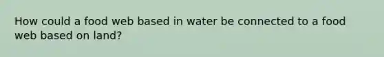 How could a food web based in water be connected to a food web based on land?