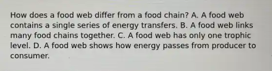 How does a food web differ from a food chain? A. A food web contains a single series of energy transfers. B. A food web links many food chains together. C. A food web has only one trophic level. D. A food web shows how energy passes from producer to consumer.