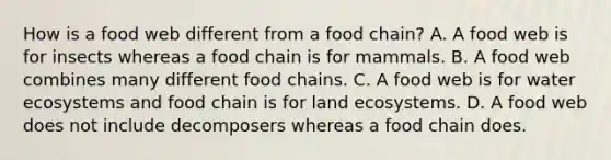 How is a food web different from a food chain? A. A food web is for insects whereas a food chain is for mammals. B. A food web combines many different food chains. C. A food web is for water ecosystems and food chain is for land ecosystems. D. A food web does not include decomposers whereas a food chain does.