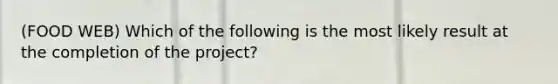 (FOOD WEB) Which of the following is the most likely result at the completion of the project?