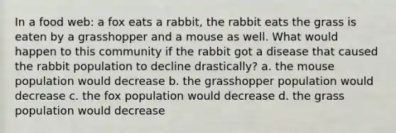 In a food web: a fox eats a rabbit, the rabbit eats the grass is eaten by a grasshopper and a mouse as well. What would happen to this community if the rabbit got a disease that caused the rabbit population to decline drastically? a. the mouse population would decrease b. the grasshopper population would decrease c. the fox population would decrease d. the grass population would decrease