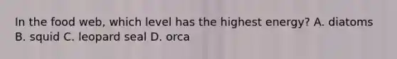 In the food web, which level has the highest energy? A. diatoms B. squid C. leopard seal D. orca
