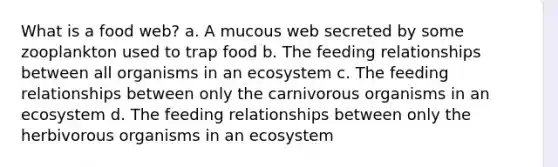 What is a food web? a. A mucous web secreted by some zooplankton used to trap food b. The feeding relationships between all organisms in an ecosystem c. The feeding relationships between only the carnivorous organisms in an ecosystem d. The feeding relationships between only the herbivorous organisms in an ecosystem