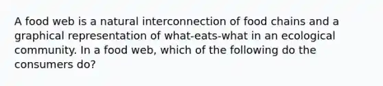 A food web is a natural interconnection of food chains and a graphical representation of what-eats-what in an ecological community. In a food web, which of the following do the consumers do?