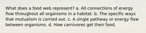 What does a food web represent? a. All connections of <a href='https://www.questionai.com/knowledge/kwLSHuYdqg-energy-flow' class='anchor-knowledge'>energy flow</a> throughout all organisms in a habitat. b. The specific ways that mutualism is carried out. c. A single pathway or energy flow between organisms. d. How carnivores get their food.