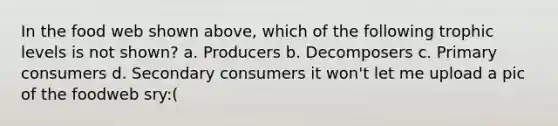 In the food web shown above, which of the following trophic levels is not shown? a. Producers b. Decomposers c. Primary consumers d. Secondary consumers it won't let me upload a pic of the foodweb sry:(