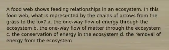 A food web shows feeding relationships in an ecosystem. In this food web, what is represented by the chains of arrows from the grass to the fox? a. the one-way flow of energy through <a href='https://www.questionai.com/knowledge/k49x5J3j3W-the-ecosystem' class='anchor-knowledge'>the ecosystem</a> b. the one-way flow of matter through the ecosystem c. the conservation of energy in the ecosystem d. the removal of energy from the ecosystem