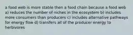 a food web is more stable then a food chain because a food web a) reduces the number of niches in the ecosystem b) includes more consumers than producers c) includes alternative pathways for energy flow d) transfers all of the producer energy to herbivores