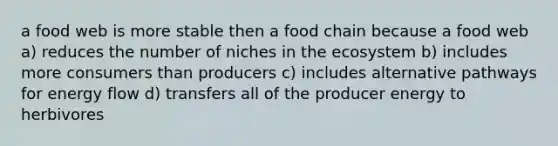 a food web is more stable then a food chain because a food web a) reduces the number of niches in <a href='https://www.questionai.com/knowledge/k49x5J3j3W-the-ecosystem' class='anchor-knowledge'>the ecosystem</a> b) includes more consumers than producers c) includes alternative pathways for <a href='https://www.questionai.com/knowledge/kwLSHuYdqg-energy-flow' class='anchor-knowledge'>energy flow</a> d) transfers all of the producer energy to herbivores