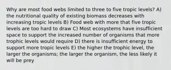 Why are most food webs limited to three to five tropic levels? A) the nutritional quality of existing biomass decreases with increasing tropic levels B) Food web with more that five tropic levels are too hard to draw C) Most ecosystems have insufficient space to support the increased number of organisms that more trophic levels would require D) there is insufficient energy to support more tropic levels E) the higher the trophic level, the larger the organisms; the larger the organism, the less likely it will be prey