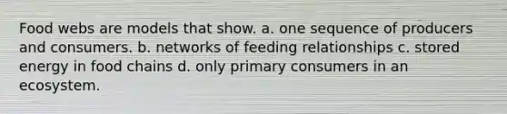 Food webs are models that show. a. one sequence of producers and consumers. b. networks of feeding relationships c. stored energy in food chains d. only primary consumers in an ecosystem.