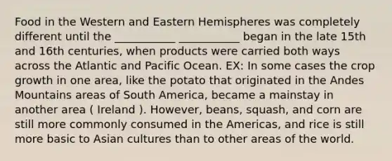 Food in the Western and Eastern Hemispheres was completely different until the ___________ ___________ began in the late 15th and 16th centuries, when products were carried both ways across the Atlantic and Pacific Ocean. EX: In some cases the crop growth in one area, like the potato that originated in the Andes Mountains areas of South America, became a mainstay in another area ( Ireland ). However, beans, squash, and corn are still more commonly consumed in the Americas, and rice is still more basic to Asian cultures than to other areas of the world.