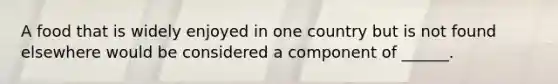 A food that is widely enjoyed in one country but is not found elsewhere would be considered a component of ______.