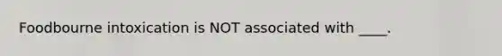 Foodbourne intoxication is NOT associated with ____.