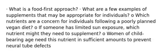 · What is a food-first approach? · What are a few examples of supplements that may be appropriate for individuals? o Which nutrients are a concern for individuals following a poorly planned vegan diet? o If someone has limited sun exposure, which nutrient might they need to supplement? o Women of child-bearing age need this nutrient in sufficient amounts to prevent neural tube defects