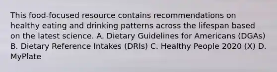 This food-focused resource contains recommendations on healthy eating and drinking patterns across the lifespan based on the latest science. A. Dietary Guidelines for Americans (DGAs) B. Dietary Reference Intakes (DRIs) C. Healthy People 2020 (X) D. MyPlate