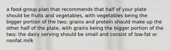 a food-group plan that recommends that half of your plate should be fruits and vegetables, with vegetables being the bigger portion of the two; grains and protein should make up the other half of the plate, with grains being the bigger portion of the two; the dairy serving should be small and consist of low-fat or nonfat milk