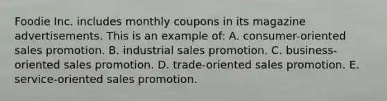 Foodie Inc. includes monthly coupons in its magazine advertisements. This is an example of: A. consumer-oriented sales promotion. B. industrial sales promotion. C. business-oriented sales promotion. D. trade-oriented sales promotion. E. service-oriented sales promotion.