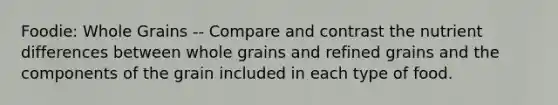 Foodie: Whole Grains -- Compare and contrast the nutrient differences between whole grains and refined grains and the components of the grain included in each type of food.