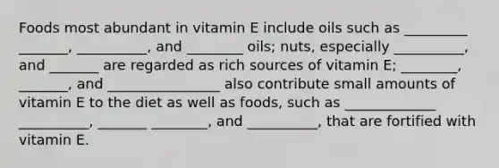 Foods most abundant in vitamin E include oils such as _________ _______, __________, and ________ oils; nuts, especially __________, and _______ are regarded as rich sources of vitamin E; ________, _______, and ________________ also contribute small amounts of vitamin E to the diet as well as foods, such as _____________ __________, _______ ________, and __________, that are fortified with vitamin E.