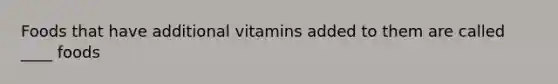 Foods that have additional vitamins added to them are called ____ foods