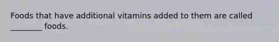 Foods that have additional vitamins added to them are called ________ foods.