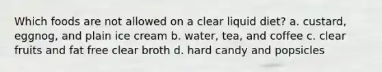 Which foods are not allowed on a clear liquid diet? a. custard, eggnog, and plain ice cream b. water, tea, and coffee c. clear fruits and fat free clear broth d. hard candy and popsicles