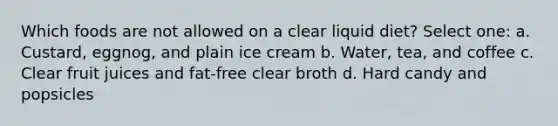 Which foods are not allowed on a clear liquid diet? Select one: a. Custard, eggnog, and plain ice cream b. Water, tea, and coffee c. Clear fruit juices and fat-free clear broth d. Hard candy and popsicles