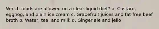 Which foods are allowed on a clear-liquid diet? a. Custard, eggnog, and plain ice cream c. Grapefruit juices and fat-free beef broth b. Water, tea, and milk d. Ginger ale and jello