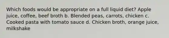 Which foods would be appropriate on a full liquid diet? Apple juice, coffee, beef broth b. Blended peas, carrots, chicken c. Cooked pasta with tomato sauce d. Chicken broth, orange juice, milkshake