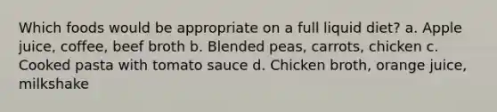 Which foods would be appropriate on a full liquid diet? a. Apple juice, coffee, beef broth b. Blended peas, carrots, chicken c. Cooked pasta with tomato sauce d. Chicken broth, orange juice, milkshake