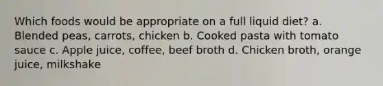 Which foods would be appropriate on a full liquid diet? a. Blended peas, carrots, chicken b. Cooked pasta with tomato sauce c. Apple juice, coffee, beef broth d. Chicken broth, orange juice, milkshake