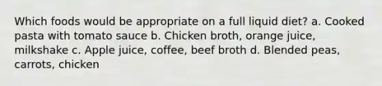 Which foods would be appropriate on a full liquid diet? a. Cooked pasta with tomato sauce b. Chicken broth, orange juice, milkshake c. Apple juice, coffee, beef broth d. Blended peas, carrots, chicken