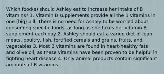 Which food(s) should Ashley eat to increase her intake of B vitamins? 1. Vitamin B supplements provide all the B vitamins in one (big) pill. There is no need for Ashley to be worried about consuming specific foods, as long as she takes her vitamin B supplement each day 2. Ashley should eat a varied diet of lean meats, poultry, fish, fortified cereals and grains, fruits, and vegetables 3. Most B vitamins are found in heart-healthy fats and olive oil, as these vitamins have been proven to be helpful in fighting heart disease 4. Only animal products contain significant amounts of B vitamins