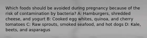 Which foods should be avoided during pregnancy because of the risk of contamination by bacteria? A: Hamburgers, shredded cheese, and yogurt B: Cooked egg whites, quinoa, and cherry tomatoes C: Raw sprouts, smoked seafood, and hot dogs D: Kale, beets, and asparagus