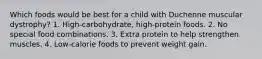 Which foods would be best for a child with Duchenne muscular dystrophy? 1. High-carbohydrate, high-protein foods. 2. No special food combinations. 3. Extra protein to help strengthen muscles. 4. Low-calorie foods to prevent weight gain.