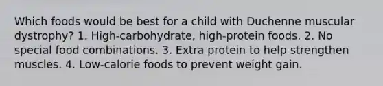 Which foods would be best for a child with Duchenne muscular dystrophy? 1. High-carbohydrate, high-protein foods. 2. No special food combinations. 3. Extra protein to help strengthen muscles. 4. Low-calorie foods to prevent weight gain.