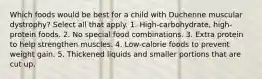 Which foods would be best for a child with Duchenne muscular dystrophy? Select all that apply. 1. High-carbohydrate, high-protein foods. 2. No special food combinations. 3. Extra protein to help strengthen muscles. 4. Low-calorie foods to prevent weight gain. 5. Thickened liquids and smaller portions that are cut up.