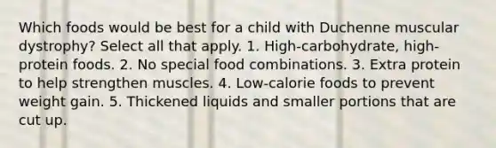 Which foods would be best for a child with Duchenne muscular dystrophy? Select all that apply. 1. High-carbohydrate, high-protein foods. 2. No special food combinations. 3. Extra protein to help strengthen muscles. 4. Low-calorie foods to prevent weight gain. 5. Thickened liquids and smaller portions that are cut up.